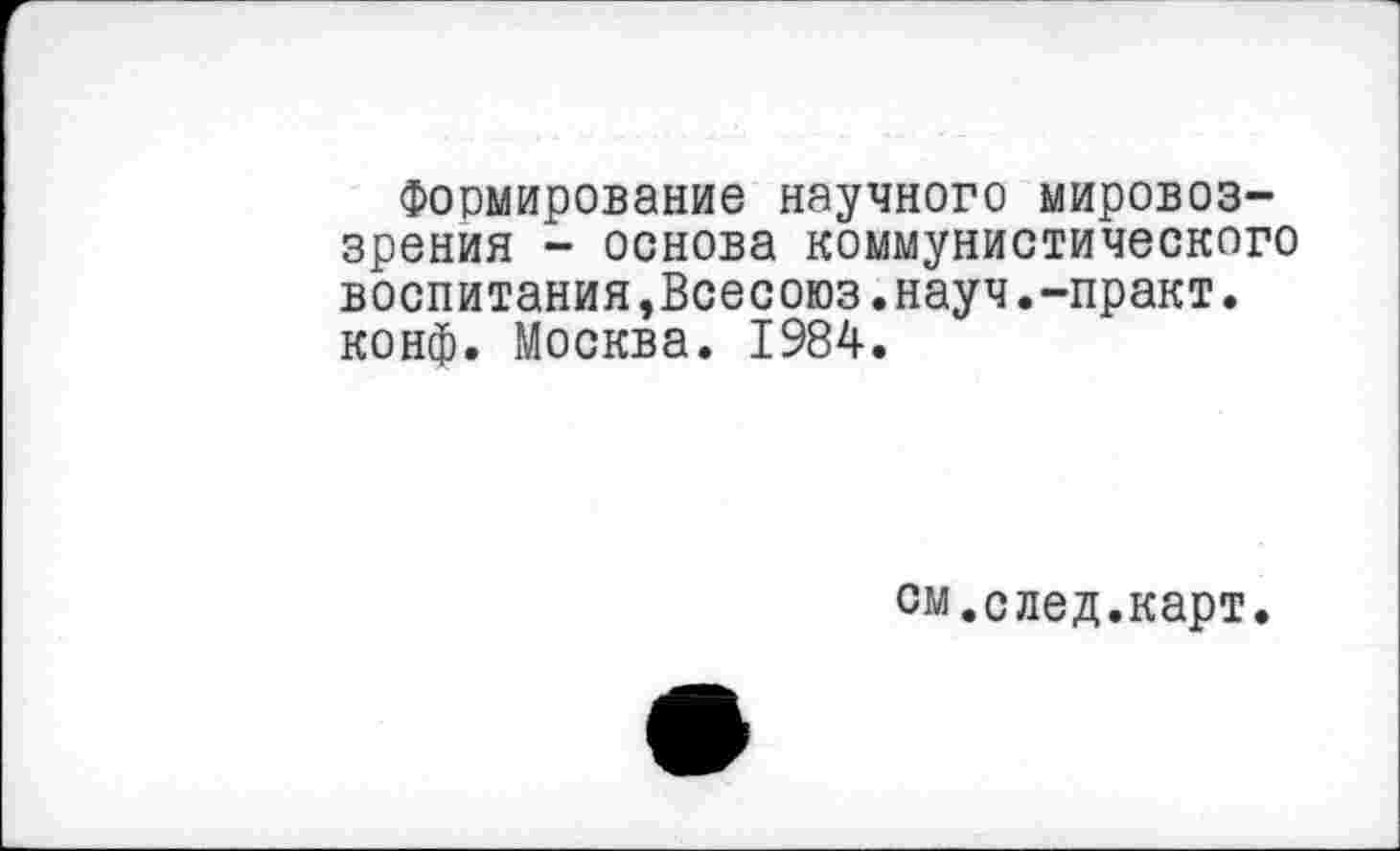 ﻿Формирование научного мировоззрения - основа коммунистического воспитания,Всесоюз.науч.-практ. конф. Москва. 1984.
см.след.карт.